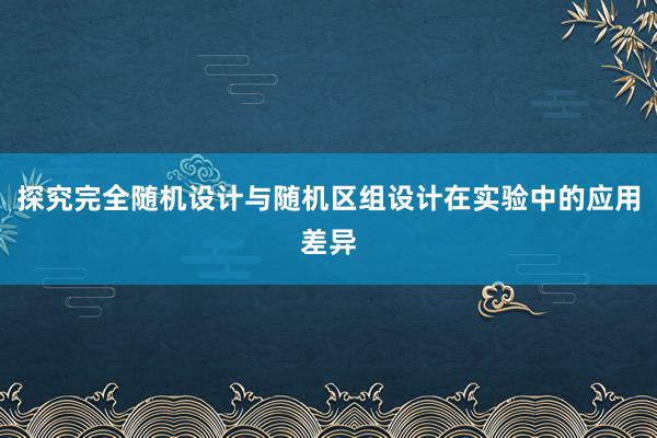 探究完全随机设计与随机区组设计在实验中的应用差异